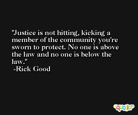 Justice is not hitting, kicking a member of the community you're sworn to protect. No one is above the law and no one is below the law. -Rick Good