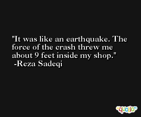 It was like an earthquake. The force of the crash threw me about 9 feet inside my shop. -Reza Sadeqi