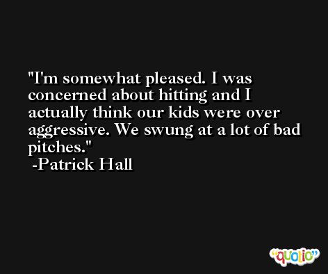 I'm somewhat pleased. I was concerned about hitting and I actually think our kids were over aggressive. We swung at a lot of bad pitches. -Patrick Hall