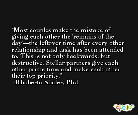 Most couples make the mistake of giving each other the 'remains of the day'—the leftover time after every other relationship and task has been attended to. This is not only backwards, but destructive. Stellar partners give each other prime time and make each other their top priority. -Rhoberta Shaler, Phd