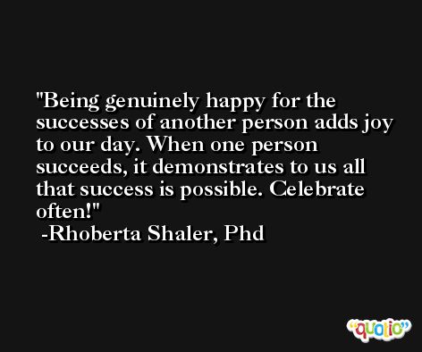 Being genuinely happy for the successes of another person adds joy to our day. When one person succeeds, it demonstrates to us all that success is possible. Celebrate often! -Rhoberta Shaler, Phd