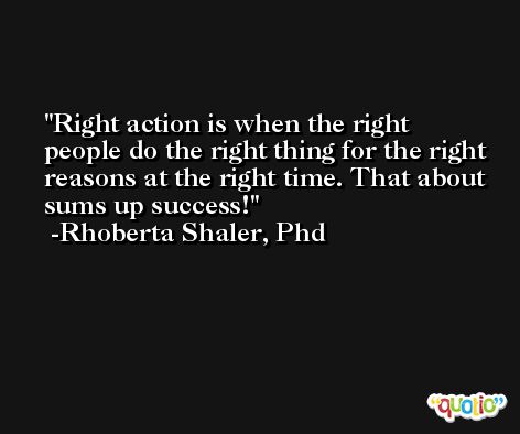 Right action is when the right people do the right thing for the right reasons at the right time. That about sums up success! -Rhoberta Shaler, Phd