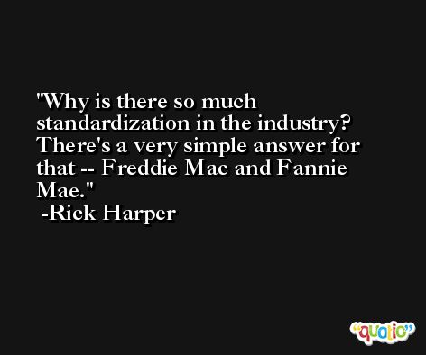 Why is there so much standardization in the industry? There's a very simple answer for that -- Freddie Mac and Fannie Mae. -Rick Harper