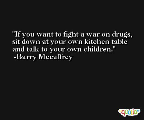 If you want to fight a war on drugs, sit down at your own kitchen table and talk to your own children. -Barry Mccaffrey