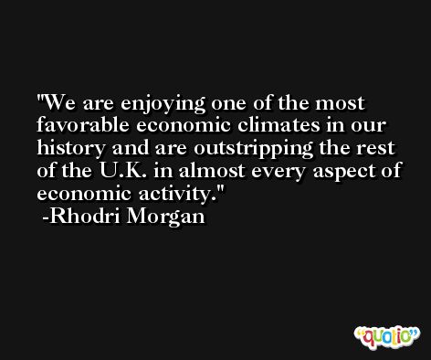 We are enjoying one of the most favorable economic climates in our history and are outstripping the rest of the U.K. in almost every aspect of economic activity. -Rhodri Morgan