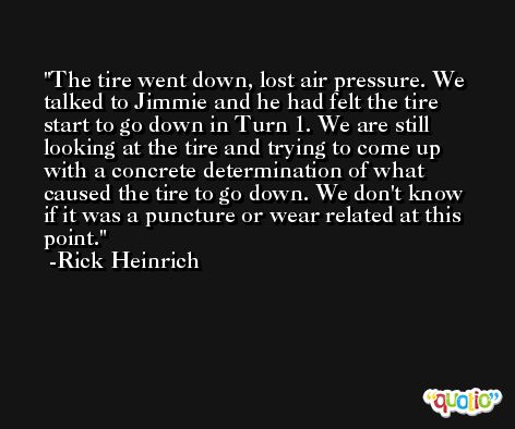 The tire went down, lost air pressure. We talked to Jimmie and he had felt the tire start to go down in Turn 1. We are still looking at the tire and trying to come up with a concrete determination of what caused the tire to go down. We don't know if it was a puncture or wear related at this point. -Rick Heinrich