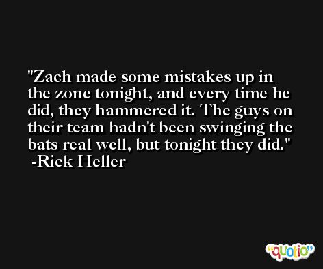 Zach made some mistakes up in the zone tonight, and every time he did, they hammered it. The guys on their team hadn't been swinging the bats real well, but tonight they did. -Rick Heller