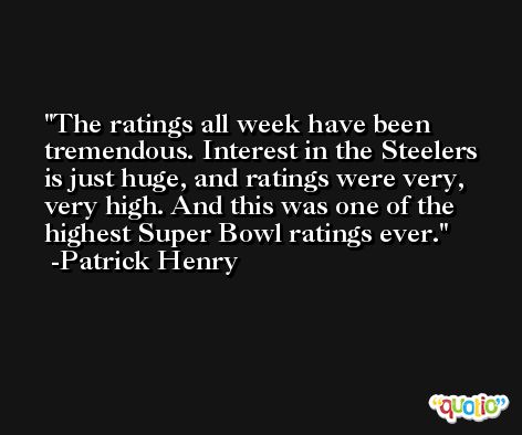 The ratings all week have been tremendous. Interest in the Steelers is just huge, and ratings were very, very high. And this was one of the highest Super Bowl ratings ever. -Patrick Henry