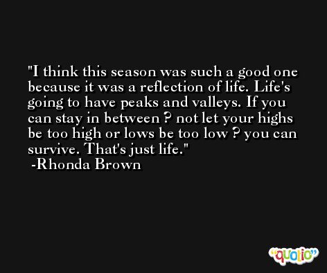 I think this season was such a good one because it was a reflection of life. Life's going to have peaks and valleys. If you can stay in between ? not let your highs be too high or lows be too low ? you can survive. That's just life. -Rhonda Brown