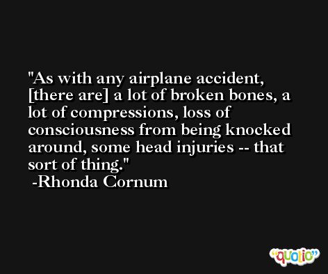 As with any airplane accident, [there are] a lot of broken bones, a lot of compressions, loss of consciousness from being knocked around, some head injuries -- that sort of thing. -Rhonda Cornum