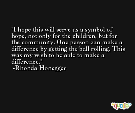 I hope this will serve as a symbol of hope, not only for the children, but for the community. One person can make a difference by getting the ball rolling. This was my wish to be able to make a difference. -Rhonda Honegger