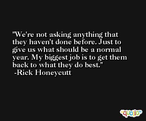 We're not asking anything that they haven't done before. Just to give us what should be a normal year. My biggest job is to get them back to what they do best. -Rick Honeycutt