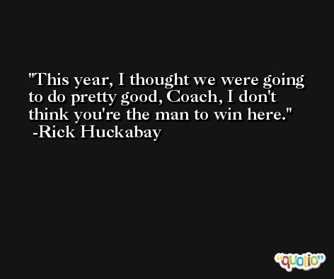This year, I thought we were going to do pretty good, Coach, I don't think you're the man to win here. -Rick Huckabay