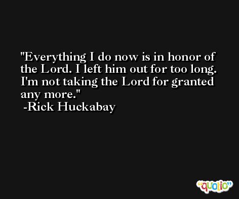 Everything I do now is in honor of the Lord. I left him out for too long. I'm not taking the Lord for granted any more. -Rick Huckabay