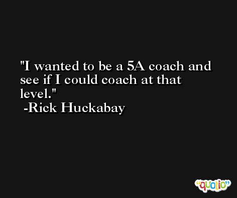 I wanted to be a 5A coach and see if I could coach at that level. -Rick Huckabay