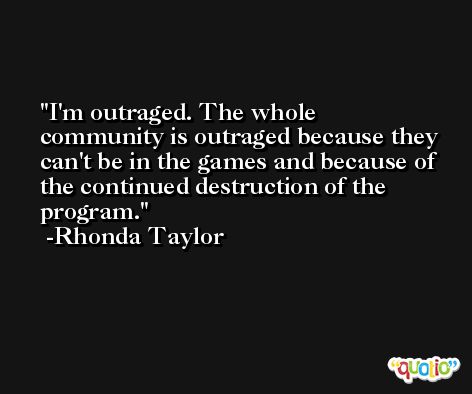 I'm outraged. The whole community is outraged because they can't be in the games and because of the continued destruction of the program. -Rhonda Taylor