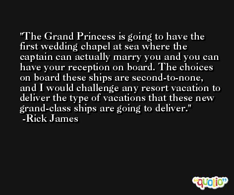 The Grand Princess is going to have the first wedding chapel at sea where the captain can actually marry you and you can have your reception on board. The choices on board these ships are second-to-none, and I would challenge any resort vacation to deliver the type of vacations that these new grand-class ships are going to deliver. -Rick James