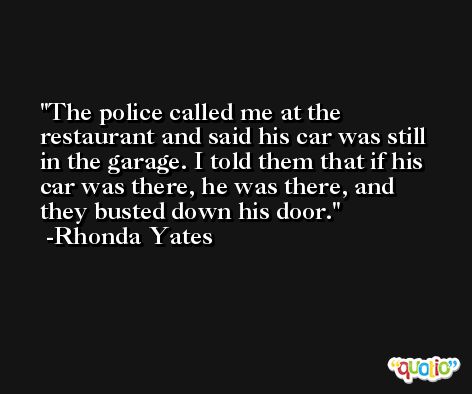 The police called me at the restaurant and said his car was still in the garage. I told them that if his car was there, he was there, and they busted down his door. -Rhonda Yates