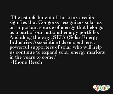 The establishment of these tax credits signifies that Congress recognizes solar as an important source of energy that belongs as a part of our national energy portfolio. And along the way, SEIA (Solar Energy Industries Association) developed new; powerful supporters of solar who will help us continue to expand solar energy markets in the years to come. -Rhone Resch