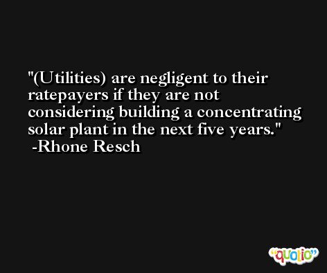 (Utilities) are negligent to their ratepayers if they are not considering building a concentrating solar plant in the next five years. -Rhone Resch