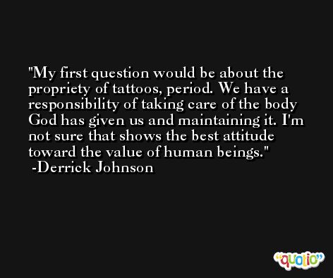 My first question would be about the propriety of tattoos, period. We have a responsibility of taking care of the body God has given us and maintaining it. I'm not sure that shows the best attitude toward the value of human beings. -Derrick Johnson