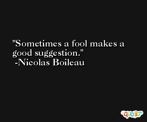 Sometimes a fool makes a good suggestion. -Nicolas Boileau