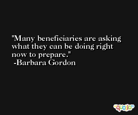 Many beneficiaries are asking what they can be doing right now to prepare. -Barbara Gordon