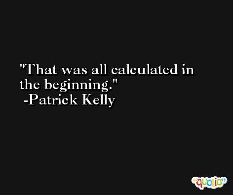 That was all calculated in the beginning. -Patrick Kelly