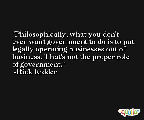 Philosophically, what you don't ever want government to do is to put legally operating businesses out of business. That's not the proper role of government. -Rick Kidder