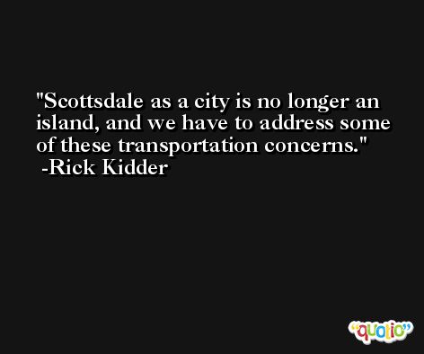 Scottsdale as a city is no longer an island, and we have to address some of these transportation concerns. -Rick Kidder