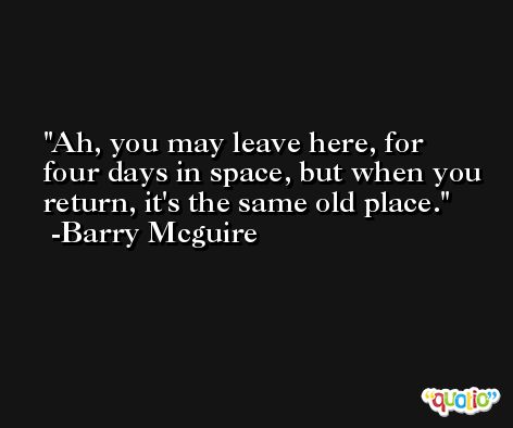 Ah, you may leave here, for four days in space, but when you return, it's the same old place. -Barry Mcguire