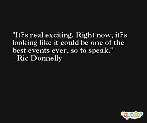 It?s real exciting. Right now, it?s looking like it could be one of the best events ever, so to speak. -Ric Donnelly