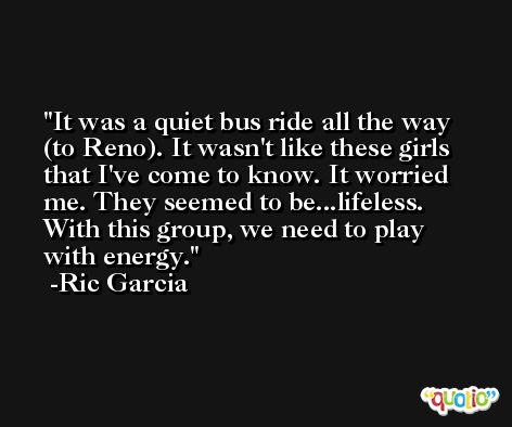 It was a quiet bus ride all the way (to Reno). It wasn't like these girls that I've come to know. It worried me. They seemed to be...lifeless. With this group, we need to play with energy. -Ric Garcia