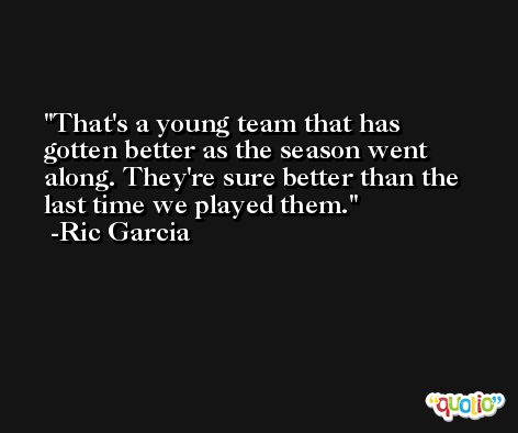 That's a young team that has gotten better as the season went along. They're sure better than the last time we played them. -Ric Garcia