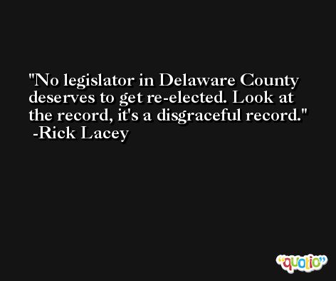 No legislator in Delaware County deserves to get re-elected. Look at the record, it's a disgraceful record. -Rick Lacey