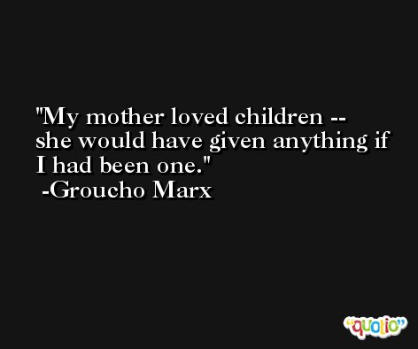 My mother loved children -- she would have given anything if I had been one. -Groucho Marx