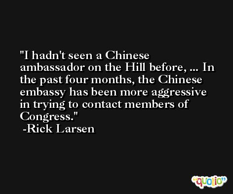 I hadn't seen a Chinese ambassador on the Hill before, ... In the past four months, the Chinese embassy has been more aggressive in trying to contact members of Congress. -Rick Larsen
