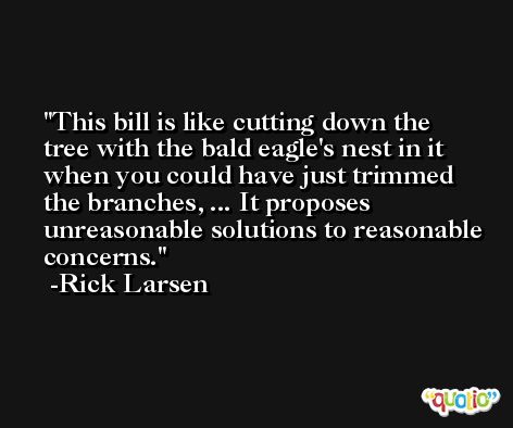 This bill is like cutting down the tree with the bald eagle's nest in it when you could have just trimmed the branches, ... It proposes unreasonable solutions to reasonable concerns. -Rick Larsen