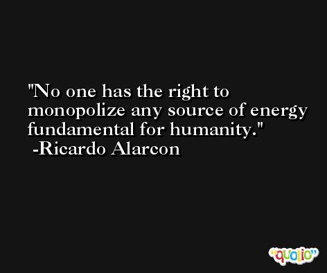No one has the right to monopolize any source of energy fundamental for humanity. -Ricardo Alarcon