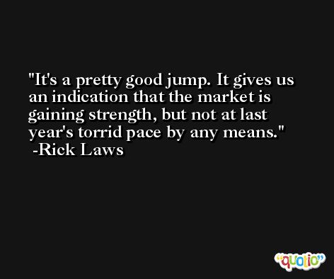 It's a pretty good jump. It gives us an indication that the market is gaining strength, but not at last year's torrid pace by any means. -Rick Laws