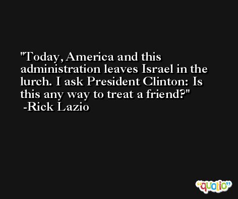 Today, America and this administration leaves Israel in the lurch. I ask President Clinton: Is this any way to treat a friend? -Rick Lazio