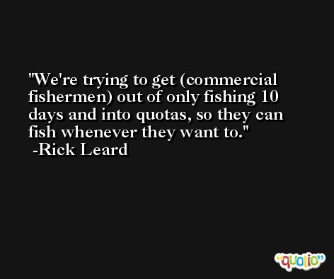 We're trying to get (commercial fishermen) out of only fishing 10 days and into quotas, so they can fish whenever they want to. -Rick Leard