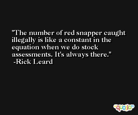 The number of red snapper caught illegally is like a constant in the equation when we do stock assessments. It's always there. -Rick Leard