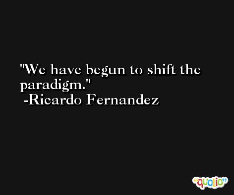 We have begun to shift the paradigm. -Ricardo Fernandez