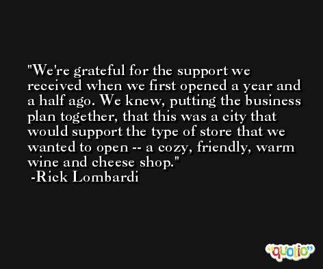 We're grateful for the support we received when we first opened a year and a half ago. We knew, putting the business plan together, that this was a city that would support the type of store that we wanted to open -- a cozy, friendly, warm wine and cheese shop. -Rick Lombardi