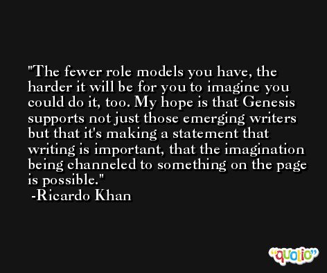 The fewer role models you have, the harder it will be for you to imagine you could do it, too. My hope is that Genesis supports not just those emerging writers but that it's making a statement that writing is important, that the imagination being channeled to something on the page is possible. -Ricardo Khan