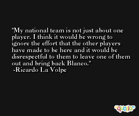My national team is not just about one player. I think it would be wrong to ignore the effort that the other players have made to be here and it would be disrespectful to them to leave one of them out and bring back Blanco. -Ricardo La Volpe