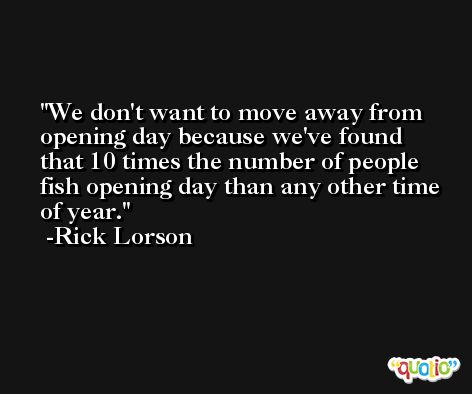 We don't want to move away from opening day because we've found that 10 times the number of people fish opening day than any other time of year. -Rick Lorson