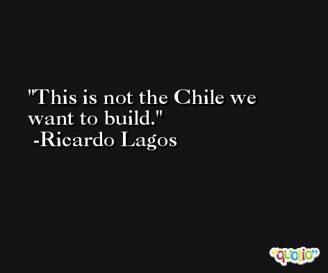 This is not the Chile we want to build. -Ricardo Lagos