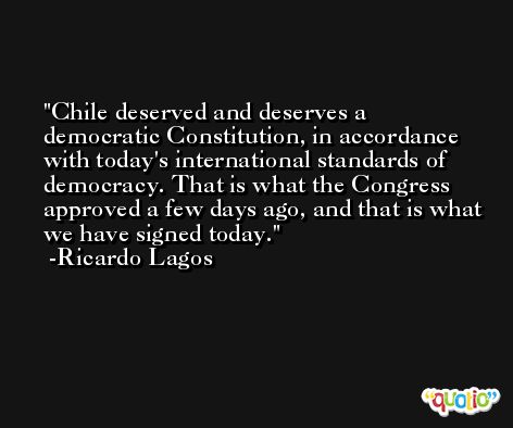Chile deserved and deserves a democratic Constitution, in accordance with today's international standards of democracy. That is what the Congress approved a few days ago, and that is what we have signed today. -Ricardo Lagos